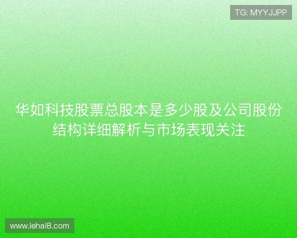 华如科技股票总股本是多少股及公司股份结构详细解析与市场表现关注 华如科技股票总股本是多少股及公司股份结构详细解析与市场表现关注